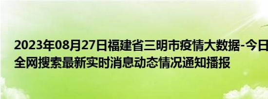 2023年08月27日福建省三明市疫情大数据-今日/今天疫情全网搜索最新实时消息动态情况通知播报