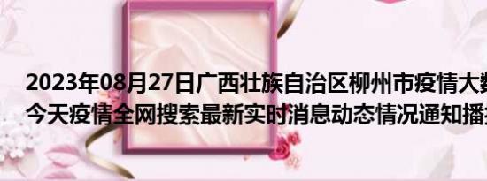 2023年08月27日广西壮族自治区柳州市疫情大数据-今日/今天疫情全网搜索最新实时消息动态情况通知播报