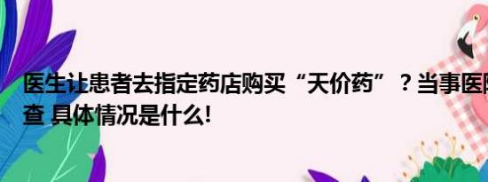 医生让患者去指定药店购买“天价药”？当事医院：已在调查 具体情况是什么!