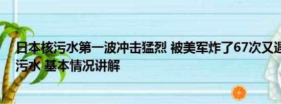 日本核污水第一波冲击猛烈 被美军炸了67次又遇上日本核污水 基本情况讲解