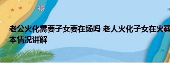 老公火化需要子女要在场吗 老人火化子女在火葬场争吵 基本情况讲解