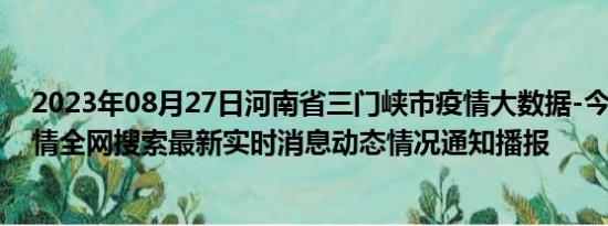 2023年08月27日河南省三门峡市疫情大数据-今日/今天疫情全网搜索最新实时消息动态情况通知播报