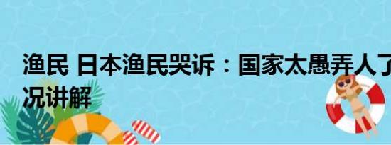 渔民 日本渔民哭诉：国家太愚弄人了 基本情况讲解