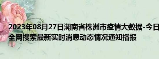 2023年08月27日湖南省株洲市疫情大数据-今日/今天疫情全网搜索最新实时消息动态情况通知播报