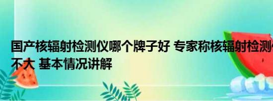 国产核辐射检测仪哪个牌子好 专家称核辐射检测仪日常作用不大 基本情况讲解