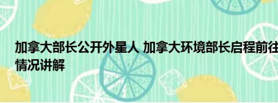 加拿大部长公开外星人 加拿大环境部长启程前往北京 基本情况讲解