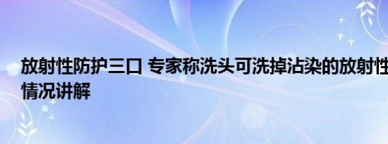 放射性防护三口 专家称洗头可洗掉沾染的放射性元素 基本情况讲解