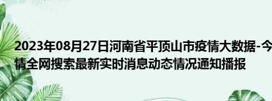 2023年08月27日河南省平顶山市疫情大数据-今日/今天疫情全网搜索最新实时消息动态情况通知播报