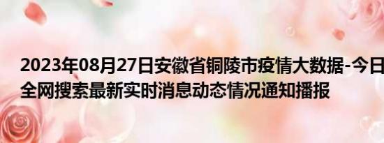 2023年08月27日安徽省铜陵市疫情大数据-今日/今天疫情全网搜索最新实时消息动态情况通知播报