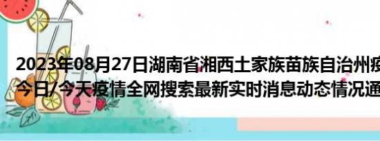 2023年08月27日湖南省湘西土家族苗族自治州疫情大数据-今日/今天疫情全网搜索最新实时消息动态情况通知播报