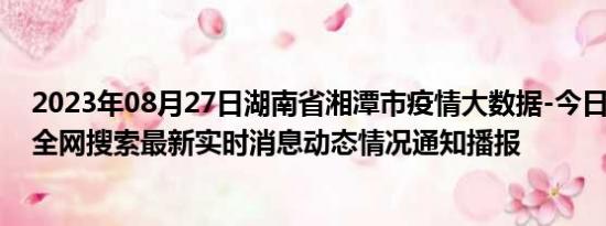 2023年08月27日湖南省湘潭市疫情大数据-今日/今天疫情全网搜索最新实时消息动态情况通知播报