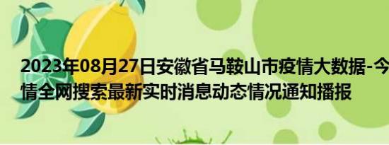 2023年08月27日安徽省马鞍山市疫情大数据-今日/今天疫情全网搜索最新实时消息动态情况通知播报