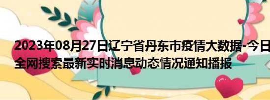 2023年08月27日辽宁省丹东市疫情大数据-今日/今天疫情全网搜索最新实时消息动态情况通知播报