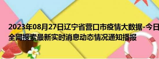 2023年08月27日辽宁省营口市疫情大数据-今日/今天疫情全网搜索最新实时消息动态情况通知播报