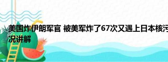 美国炸伊朗军官 被美军炸了67次又遇上日本核污水 基本情况讲解