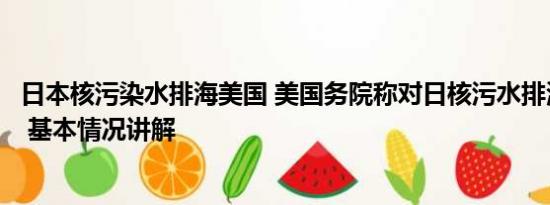 日本核污染水排海美国 美国务院称对日核污水排海计划满意 基本情况讲解