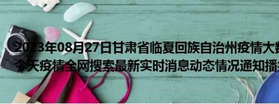 2023年08月27日甘肃省临夏回族自治州疫情大数据-今日/今天疫情全网搜索最新实时消息动态情况通知播报