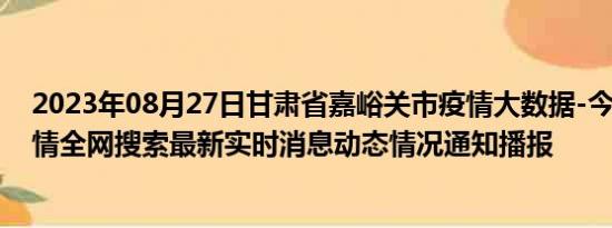 2023年08月27日甘肃省嘉峪关市疫情大数据-今日/今天疫情全网搜索最新实时消息动态情况通知播报