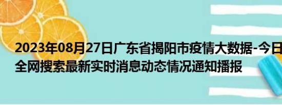 2023年08月27日广东省揭阳市疫情大数据-今日/今天疫情全网搜索最新实时消息动态情况通知播报