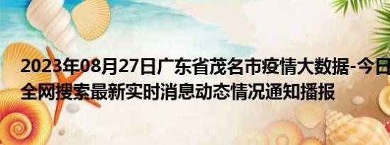 2023年08月27日广东省茂名市疫情大数据-今日/今天疫情全网搜索最新实时消息动态情况通知播报