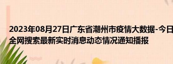 2023年08月27日广东省潮州市疫情大数据-今日/今天疫情全网搜索最新实时消息动态情况通知播报