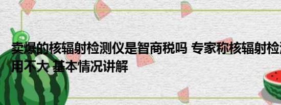 卖爆的核辐射检测仪是智商税吗 专家称核辐射检测仪日常作用不大 基本情况讲解