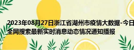 2023年08月27日浙江省湖州市疫情大数据-今日/今天疫情全网搜索最新实时消息动态情况通知播报