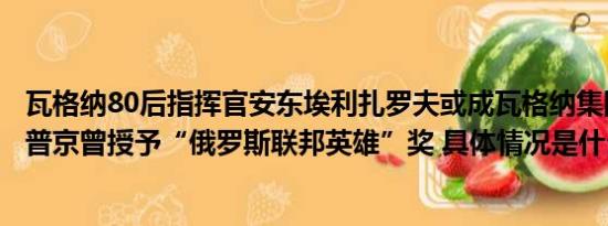 瓦格纳80后指挥官安东埃利扎罗夫或成瓦格纳集团新领导人普京曾授予“俄罗斯联邦英雄”奖 具体情况是什么!