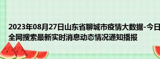 2023年08月27日山东省聊城市疫情大数据-今日/今天疫情全网搜索最新实时消息动态情况通知播报