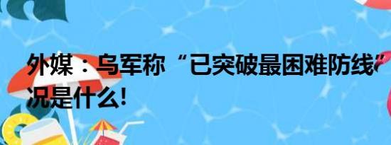 外媒：乌军称“已突破最困难防线” 具体情况是什么!