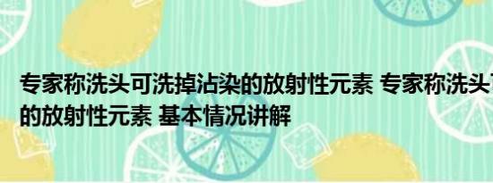 专家称洗头可洗掉沾染的放射性元素 专家称洗头可洗掉沾染的放射性元素 基本情况讲解