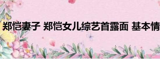 郑恺妻子 郑恺女儿综艺首露面 基本情况讲解