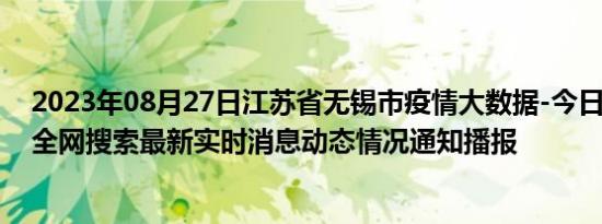 2023年08月27日江苏省无锡市疫情大数据-今日/今天疫情全网搜索最新实时消息动态情况通知播报