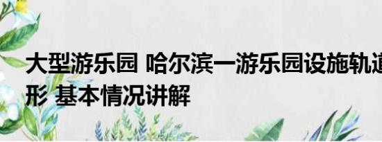 大型游乐园 哈尔滨一游乐园设施轨道严重变形 基本情况讲解