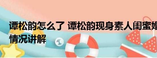 谭松韵怎么了 谭松韵现身素人闺蜜婚礼 基本情况讲解