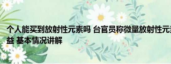 个人能买到放射性元素吗 台官员称微量放射性元素对身体有益 基本情况讲解