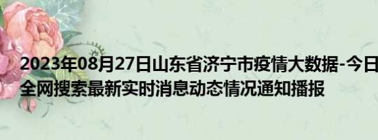 2023年08月27日山东省济宁市疫情大数据-今日/今天疫情全网搜索最新实时消息动态情况通知播报