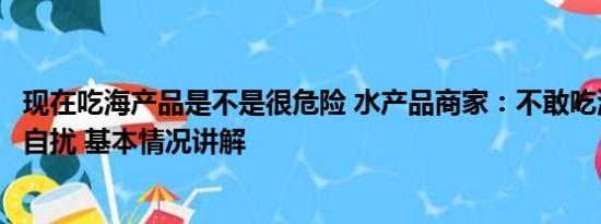 现在吃海产品是不是很危险 水产品商家：不敢吃海鲜是庸人自扰 基本情况讲解