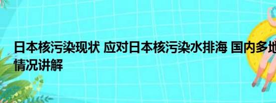 日本核污染现状 应对日本核污染水排海 国内多地出手 基本情况讲解