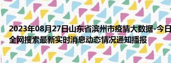 2023年08月27日山东省滨州市疫情大数据-今日/今天疫情全网搜索最新实时消息动态情况通知播报