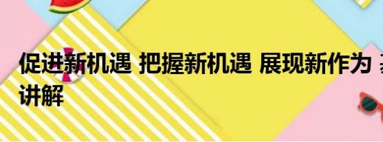 促进新机遇 把握新机遇 展现新作为 基本情况讲解