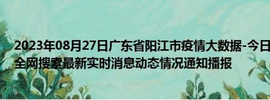 2023年08月27日广东省阳江市疫情大数据-今日/今天疫情全网搜索最新实时消息动态情况通知播报