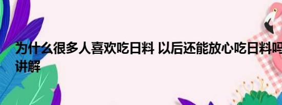 为什么很多人喜欢吃日料 以后还能放心吃日料吗 基本情况讲解