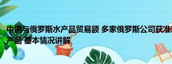 中国与俄罗斯水产品贸易额 多家俄罗斯公司获准对华出口水产品 基本情况讲解