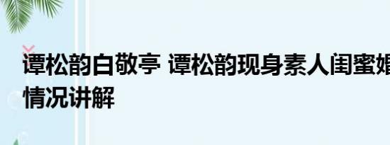 谭松韵白敬亭 谭松韵现身素人闺蜜婚礼 基本情况讲解