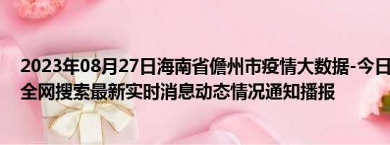 2023年08月27日海南省儋州市疫情大数据-今日/今天疫情全网搜索最新实时消息动态情况通知播报