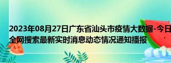 2023年08月27日广东省汕头市疫情大数据-今日/今天疫情全网搜索最新实时消息动态情况通知播报