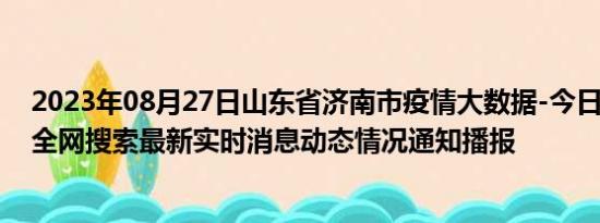 2023年08月27日山东省济南市疫情大数据-今日/今天疫情全网搜索最新实时消息动态情况通知播报