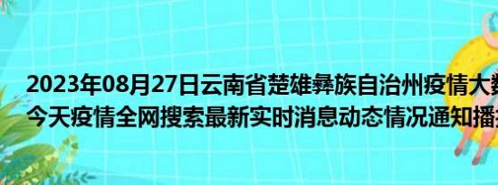 2023年08月27日云南省楚雄彝族自治州疫情大数据-今日/今天疫情全网搜索最新实时消息动态情况通知播报