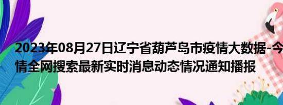 2023年08月27日辽宁省葫芦岛市疫情大数据-今日/今天疫情全网搜索最新实时消息动态情况通知播报